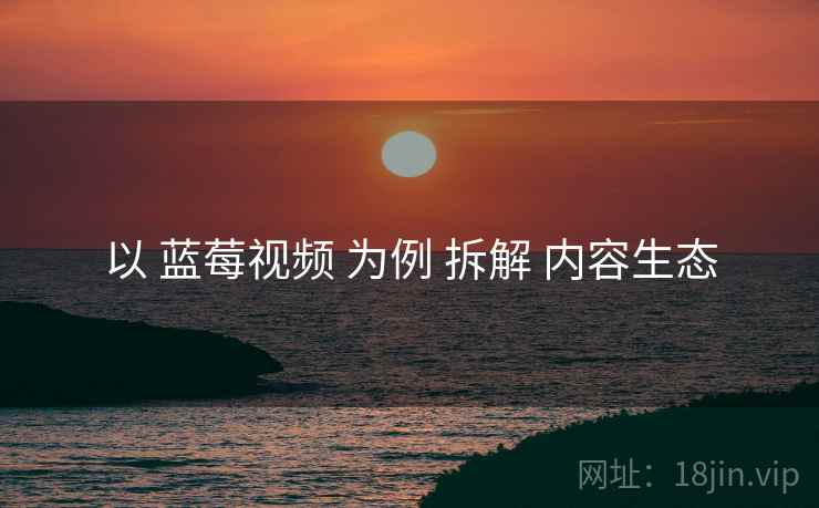 以 蓝莓视频 为例 拆解 内容生态