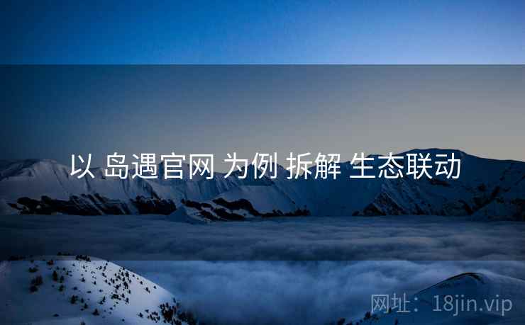 以 岛遇官网 为例 拆解 生态联动