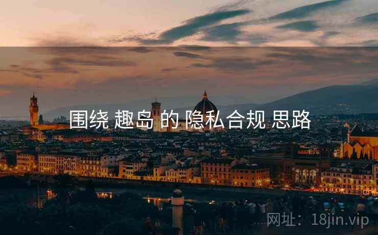 围绕 趣岛 的 隐私合规 思路