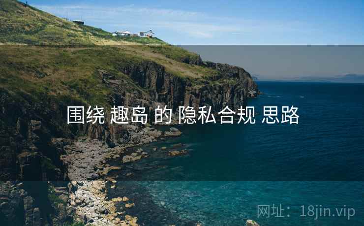 围绕 趣岛 的 隐私合规 思路