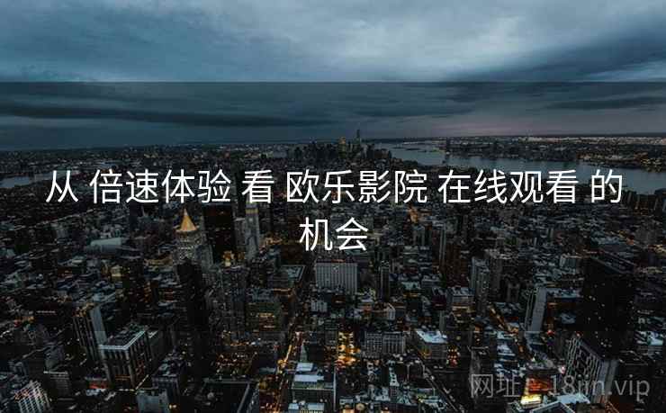 从 倍速体验 看 欧乐影院 在线观看 的机会