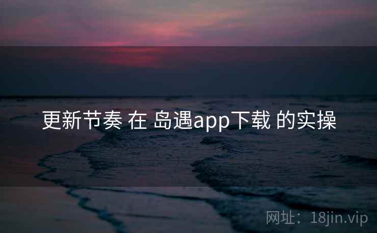 更新节奏 在 岛遇app下载 的实操