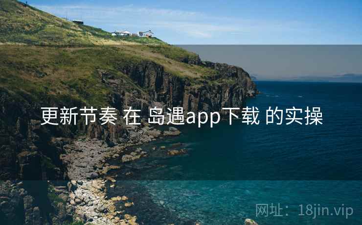 更新节奏 在 岛遇app下载 的实操