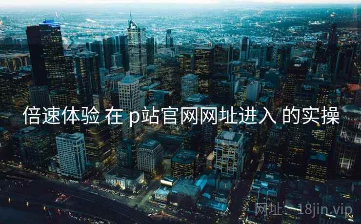 倍速体验 在 p站官网网址进入 的实操