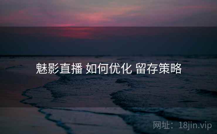 魅影直播 如何优化 留存策略
